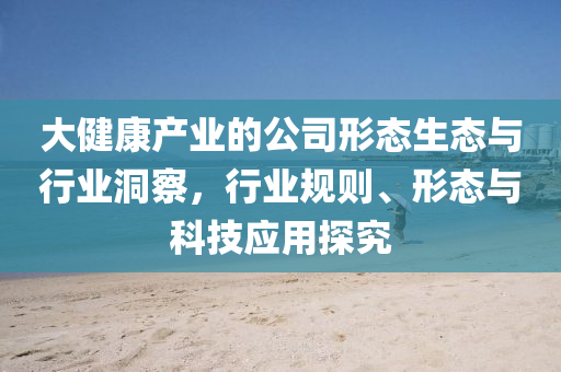 大健康產業的公司形態生態與行業洞察，行業規則、形態與科技應用探究